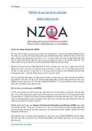 Vinh Nguyen
www.facebook.com/vinhfc
NZQA và sự lựa chọn của bạn
www.vn2nz.co.nn
A) Du học New Zealand & NZQA
Du học sinh và phụ huynh thường nghe các trung tâm tư vấn du học New Zealand hoặc
trực tiếp các trường nói rằng bằng cấp được NZQA công nhận. NZQA là chữ viết tắt của
New Zealand Qualifications Authority. Là 1 cơ quan đánh giá chất lượng bằng cấp của
NZ. Họ đảm bảo bằng cấp của các trường là đáng tin cậy cả nội địa lẫn quốc tế. Tuy
nhiên, phần lớn phụ huynh học sinh không biết NZQA phân loại cái gì!
Ngoài 8 trường đại học đẳng cấp quốc tế, NZ có hàng trăm các đơn vị giáo dục hệ cao
đẳng, học viện. Các đơn vị này của nhà nước lẫn tư nhân. Từ vì lợi nhuận đến phi lợi
nhuận. Vì vậy các đơn vị này cần có 1 cơ quan quản lý chất lượng. NZQA phân loại các
trường theo loại 1 (loại tốt nhất), loại 2, loại 3 và 4 (tệ nhất).
Các trường phải đảm bảo các điều kiện tối thiểu (Adequate) cho đến xuất sắc (excellent)
của NZQA. Hai tiêu chí đó là về chất lượng giảng dạy và khả năng đánh giá. Sau đó,
NZQA sẽ đánh giá là họ Tự Tin Cao (Highly Confident), Tự Tin (Confident) và Chưa tự tin
(Not Yet Confident) về 2 tiêu chí kia.
B) Các tiêu chí đánh giá của NZQA
Ở VN, phụ huynh học sinh muốn con, bản thân học trường điểm, trường tốt. Dù có mắc
tiền, có xa nhà (trái tuyến), phụ huynh vẫn muốncon cái được học ở môi trường tốt nhất.
Tại sao khi bỏ 1 số tiền lớn để du học New Zealand, họ lại xem nhẹ điều đó? Vì sao không
xem cụ thể từng tiêu chuẩn mà NZQA đánh giá từng trường? Tại sao không tìm hiểu về
chất lượng mà chỉ so sánh học phí?
NZQA phát hành báo cáo Report of External Evaluation and Review (EER) cho từng
trường rất chi tiết. Trong đó, các tiêu chí ở mục C) dưới đây được ghi rõ ràng. Bạn hãy
xem họ ghi tiêu chuẩn gì cho các hạng mục đó Adequate (đủ tiêu chuẩn), Good (Tốt) hay
Excellent (Xuất sắc).
Bạn hãy tìm mục Findings đọc từng tiêu chí. Hãy xem mục FOCUS AREAS xem họ đánh
giá thế nào. Sau cùng xem mục Recommendation xem NZQA yêu cầu các trường cần
phải làm gì.
 