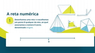 A reta numérica
1 Desenhamos uma reta r e escolhemos
um ponto O qualquer da reta, ao qual
associamos o número 0 (zero),
denominado origem.
0
O
r
 