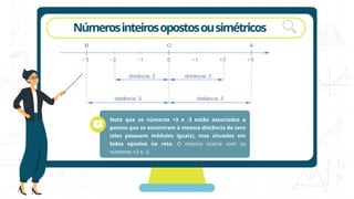 rotação
Númerosinteirosopostosousimétricos
Note que os números +3 e -3 estão associados a
pontos que se encontram à mesma distância do zero
(eles possuem módulos iguais), mas situados em
lados opostos na reta. O mesmo ocorre com os
números +2 e -2.
 