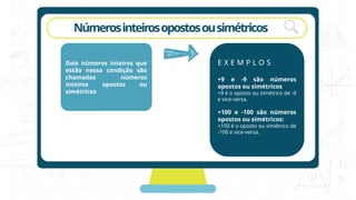 rotação
Númerosinteirosopostosousimétricos
Dois números inteiros que
estão nessa condição são
chamados números
inteiros opostos ou
simétricos
E X E M P L O S
+9 e -9 são números
opostos ou simétricos
+9 é o oposto ou simétrico de -9
e vice-versa.
+100 e -100 são números
opostos ou simétricos:
+100 é o oposto ou simétrico de
-100 e vice-versa.
 