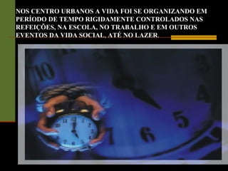 NOS CENTRO URBANOS A VIDA FOI SE ORGANIZANDO EM
PERÍODO DE TEMPO RIGIDAMENTE CONTROLADOS NAS
REFEIÇÕES, NA ESCOLA, NO TRABALHO E EM OUTROS
EVENTOS DA VIDA SOCIAL, ATÉ NO LAZER.
 
