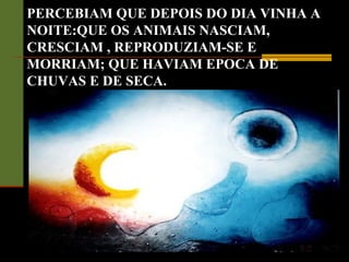 PERCEBIAM QUE DEPOIS DO DIA VINHA A
NOITE:QUE OS ANIMAIS NASCIAM,
CRESCIAM , REPRODUZIAM-SE E
MORRIAM; QUE HAVIAM EPOCA DE
CHUVAS E DE SECA.
 