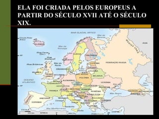 ELA FOI CRIADA PELOS EUROPEUS A
PARTIR DO SÉCULO XVII ATÉ O SÉCULO
XIX.
 
