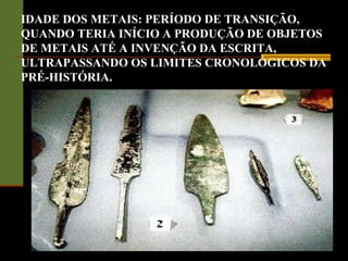 IDADE DOS METAIS: PERÍODO DE TRANSIÇÃO,
QUANDO TERIA INÍCIO A PRODUÇÃO DE OBJETOS
DE METAIS ATÉ A INVENÇÃO DA ESCRITA,
ULTRAPASSANDO OS LIMITES CRONOLÓGICOS DA
PRÉ-HISTÓRIA.
 