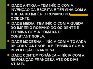  IDADE ANTIGA – TEM INÍCIO COM A
INVENÇÃO DA ESCRITA E TÉRMINA COM A
QUEDA DO IMPÉRIO ROMANO DO
OCIDENTE.
 IDADE MÉDIA- TEM INÍCIO COM A QUEDA
DO IMPÉRIO ROMANO DO OCIDENTE E
TÉRMINA COM A TOMADA DE
CONSTANTINOPLA.
 IDADE MODERNA – INÍCIA COM A TOMADA
DE CONSTANTINOPLA E TÉRMINA COM A
REVOLUÇÃO FRANCESA.
 IDADE CONTEMPORÂNEA – INÍCIA COM A
REVOLUÇÃO FRANCESA ATÉ OS DIAS
ATUAIS.
 