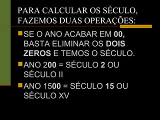 PARA CALCULAR OS SÉCULO,
FAZEMOS DUAS OPERAÇÕES:
SE O ANO ACABAR EM 00,
BASTA ELIMINAR OS DOIS
ZEROS E TEMOS O SÉCULO.
ANO 200 = SÉCULO 2 OU
SÉCULO II
ANO 1500 = SÉCULO 15 OU
SÉCULO XV
 