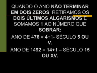 QUANDO O ANO NÃO TERMINAR
EM DOIS ZEROS, RETIRAMOS OS
DOIS ÚLTIMOS ALGARISMOS E
SOMAMOS 1 AO NÚMERO QUE
SOBRAR:
ANO DE 476 = 4+1- SÉCULO 5 OU
V.
ANO DE 1492 = 14+1 – SÉCULO 15
OU XV.
 