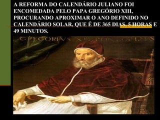 A REFORMA DO CALENDÁRIO JULIANO FOI
ENCOMEDADA PELO PAPA GREGÓRIO XIII,
PROCURANDO APROXIMAR O ANO DEFINIDO NO
CALENDÁRIO SOLAR, QUE É DE 365 DIAS, 5 HORAS E
49 MINUTOS.
 