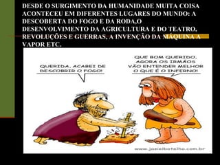 DESDE O SURGIMENTO DA HUMANIDADE MUITA COISA
ACONTECEU EM DIFERENTES LUGARES DO MUNDO: A
DESCOBERTA DO FOGO E DA RODA,O
DESENVOLVIMENTO DA AGRICULTURA E DO TEATRO,
REVOLUÇÕES E GUERRAS, A INVENÇÃO DA MÁQUINA A
VAPOR ETC.
 