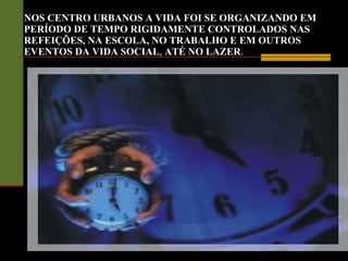 NOS CENTRO URBANOS A VIDA FOI SE ORGANIZANDO EM PERÍODO DE TEMPO RIGIDAMENTE CONTROLADOS NAS REFEIÇÕES, NA ESCOLA, NO TRABALHO E EM OUTROS EVENTOS DA VIDA SOCIAL ,  ATÉ NO LAZER . 