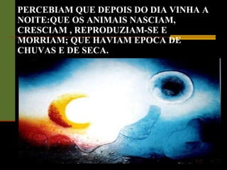 PERCEBIAM QUE DEPOIS DO DIA VINHA A NOITE:QUE OS ANIMAIS NASCIAM, CRESCIAM , REPRODUZIAM-SE E MORRIAM; QUE HAVIAM EPOCA DE CHUVAS E DE SECA. 