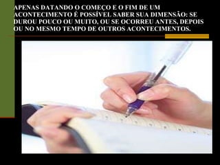 APENAS DATANDO O COMEÇO E O FIM DE UM ACONTECIMENTO É POSSÍVEL SABER SUA DIMENSÃO: SE DUROU POUCO OU MUITO, OU SE OCORREU ANTES, DEPOIS OU NO MESMO TEMPO DE OUTROS ACONTECIMENTOS. 