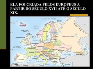 ELA FOI CRIADA PELOS EUROPEUS A PARTIR DO SÉCULO XVII ATÉ O SÉCULO XIX. 