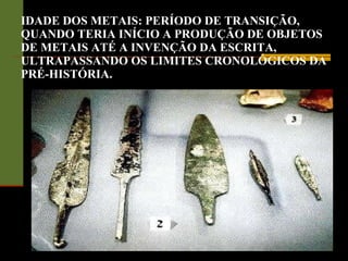 IDADE DOS METAIS: PERÍODO DE TRANSIÇÃO, QUANDO TERIA INÍCIO A PRODUÇÃO DE OBJETOS DE METAIS ATÉ A INVENÇÃO DA ESCRITA, ULTRAPASSANDO OS LIMITES CRONOLÓGICOS DA PRÉ-HISTÓRIA. 