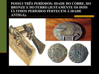 POSSUI TRÊS PERÍODOS: IDADE DO COBRE, DO BRONZE E DO FERRO (JUSTAMENTE OS DOIS ÚLTIMOS PERÍODOS PERTECEM Á IDADE ANTIGA). 