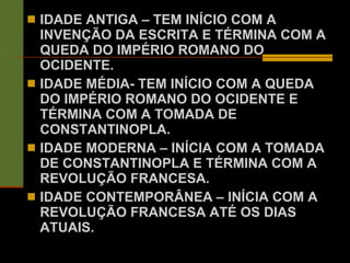IDADE ANTIGA – TEM INÍCIO COM A INVENÇÃO DA ESCRITA E TÉRMINA COM A QUEDA DO IMPÉRIO ROMANO DO OCIDENTE. IDADE MÉDIA- TEM INÍCIO COM A QUEDA DO IMPÉRIO ROMANO DO OCIDENTE E TÉRMINA COM A TOMADA DE CONSTANTINOPLA. IDADE MODERNA – INÍCIA COM A TOMADA DE CONSTANTINOPLA E TÉRMINA COM A REVOLUÇÃO FRANCESA. IDADE CONTEMPORÂNEA – INÍCIA COM A REVOLUÇÃO FRANCESA ATÉ OS DIAS ATUAIS. 