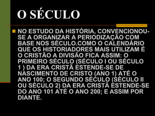 O SÉCULO NO ESTUDO DA HISTÓRIA, CONVENCIONOU-SE A ORGANIZAR A PERIODIZAÇÃO COM BASE NOS SÉCULO.COMO O CALENDÁRIO QUE OS HISTORIADORES MAIS UTILIZAM É O CRISTÃO A DIVISÃO FICA ASSIM: O PRIMEIRO SÉCULO (SÉCULO I OU SÉCULO 1 ) DA ERA CRISTÃ ESTENDE-SE DE NASCIMENTO DE CRISTO (ANO 1) ATÉ O ANO 100; O SEGUNDO SÉCULO (SÉCULO II OU SÉCULO 2) DA ERA CRISTÃ ESTENDE-SE DO ANO 101 ATÉ O ANO 200; E ASSIM POR DIANTE. 