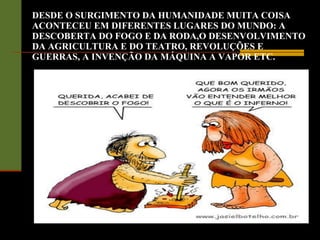 DESDE O SURGIMENTO DA HUMANIDADE MUITA COISA ACONTECEU EM DIFERENTES LUGARES DO MUNDO: A DESCOBERTA DO FOGO E DA RODA,O DESENVOLVIMENTO DA AGRICULTURA E DO TEATRO, REVOLUÇÕES E GUERRAS, A INVENÇÃO DA MÁQUINA A VAPOR ETC. 