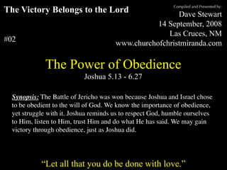 Compiled and Presented by:
The Victory Belongs to the Lord                                                  Dave Stewart
                                                                           14 September, 2008
                                                                              Las Cruces, NM
#02                                                             www.churchofchristmiranda.com

                    The Power of Obedience
                                            Joshua 5.13 - 6.27

  Synopsis: The Battle of Jericho was won because Joshua and Israel chose
  to be obedient to the will of God. We know the importance of obedience,
  yet struggle with it. Joshua reminds us to respect God, humble ourselves
  to Him, listen to Him, trust Him and do what He has said. We may gain
  victory through obedience, just as Joshua did.

      “Unless otherwise indicated, all Scripture quotations are from The Holy Bible, English Standard Version, copyright
         © 2001 by Crossway Bibles, a division of Good News Publishers. Used by permission. All rights reserved.”

                  “Let all that you do be done with love.”
 