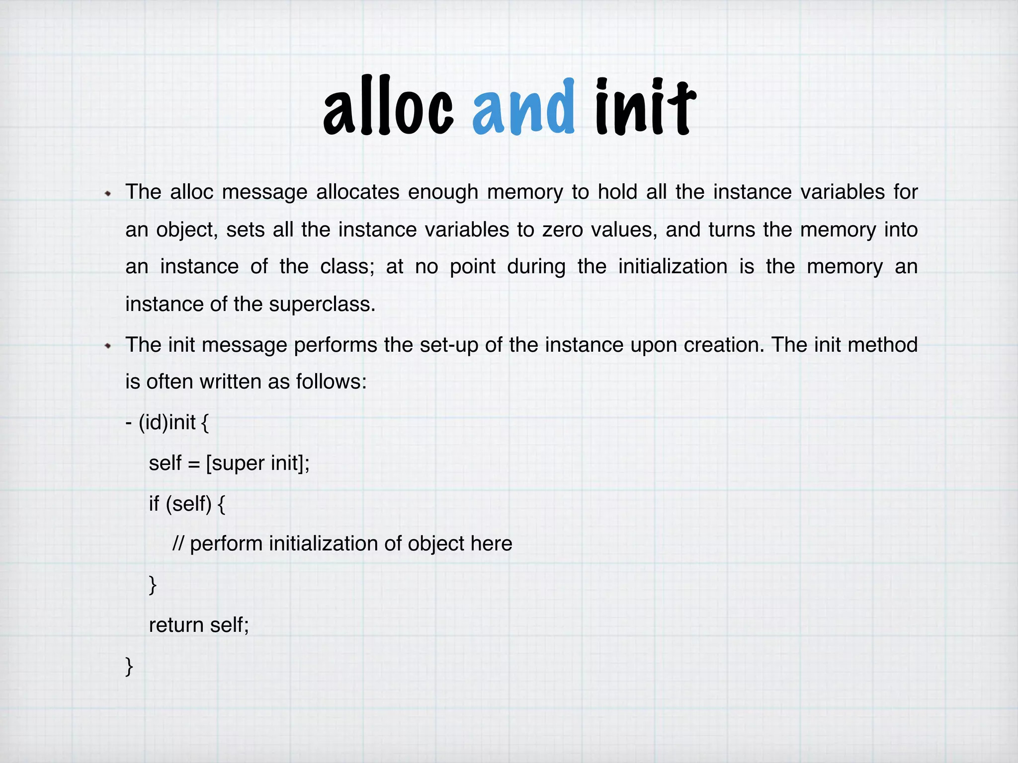 alloc and init
The alloc message allocates enough memory to hold all the instance variables for
an object, sets all the instance variables to zero values, and turns the memory into
an instance of the class; at no point during the initialization is the memory an
instance of the superclass.
The init message performs the set-up of the instance upon creation. The init method
is often written as follows:
- (id)init {
self = [super init];
if (self) {
// perform initialization of object here
}
return self;
}
 