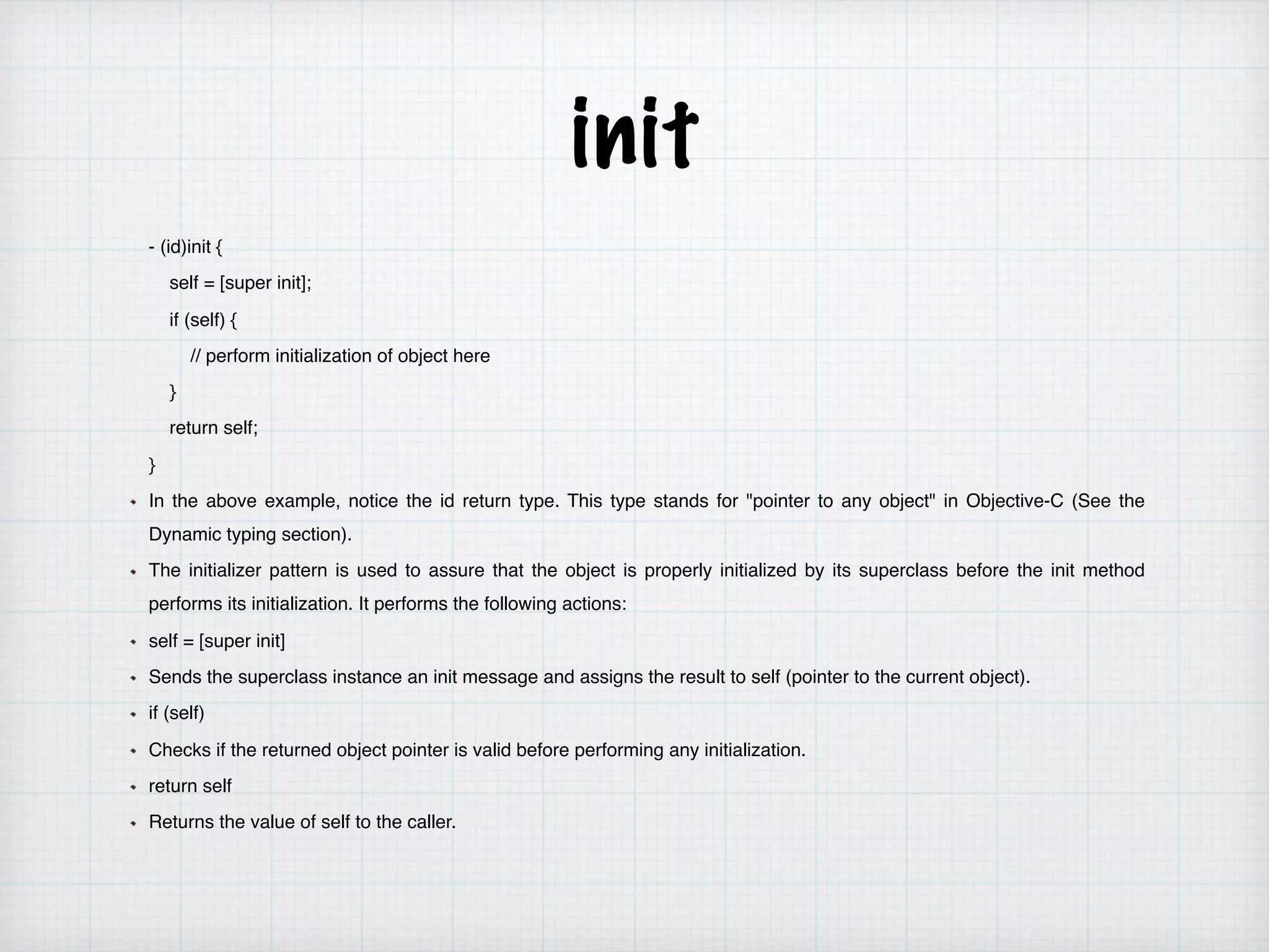 init
- (id)init {
self = [super init];
if (self) {
// perform initialization of object here
}
return self;
}
In the above example, notice the id return type. This type stands for "pointer to any object" in Objective-C (See the
Dynamic typing section).
The initializer pattern is used to assure that the object is properly initialized by its superclass before the init method
performs its initialization. It performs the following actions:
self = [super init]
Sends the superclass instance an init message and assigns the result to self (pointer to the current object).
if (self)
Checks if the returned object pointer is valid before performing any initialization.
return self
Returns the value of self to the caller.
 