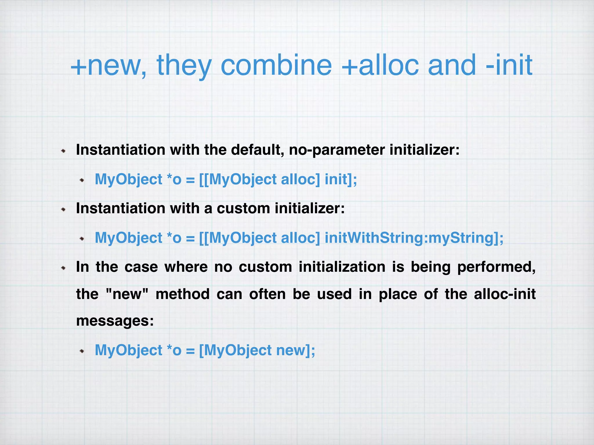 +new, they combine +alloc and -init
Instantiation with the default, no-parameter initializer:
MyObject *o = [[MyObject alloc] init];
Instantiation with a custom initializer:
MyObject *o = [[MyObject alloc] initWithString:myString];
In the case where no custom initialization is being performed,
the "new" method can often be used in place of the alloc-init
messages:
MyObject *o = [MyObject new];
 