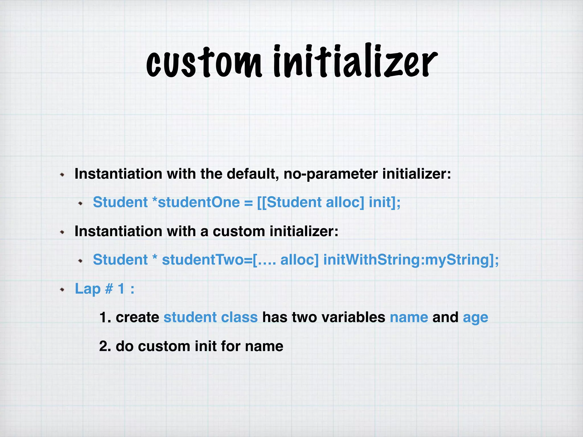 custom initializer
Instantiation with the default, no-parameter initializer:
Student *studentOne = [[Student alloc] init];
Instantiation with a custom initializer:
Student * studentTwo=[…. alloc] initWithString:myString];
Lap # 1 :
1. create student class has two variables name and age
2. do custom init for name
 