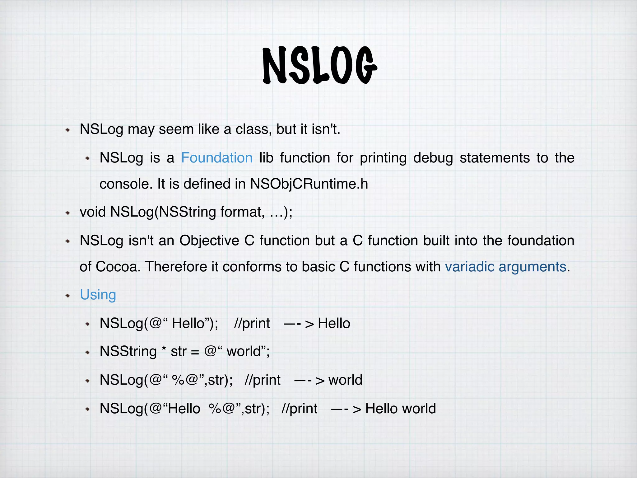 NSLOG
NSLog may seem like a class, but it isn't.
NSLog is a Foundation lib function for printing debug statements to the
console. It is defined in NSObjCRuntime.h
void NSLog(NSString format, …);
NSLog isn't an Objective C function but a C function built into the foundation
of Cocoa. Therefore it conforms to basic C functions with variadic arguments.
Using
NSLog(@“ Hello”); //print —- > Hello
NSString * str = @“ world”;
NSLog(@“ %@”,str); //print —- > world
NSLog(@“Hello %@”,str); //print —- > Hello world
 