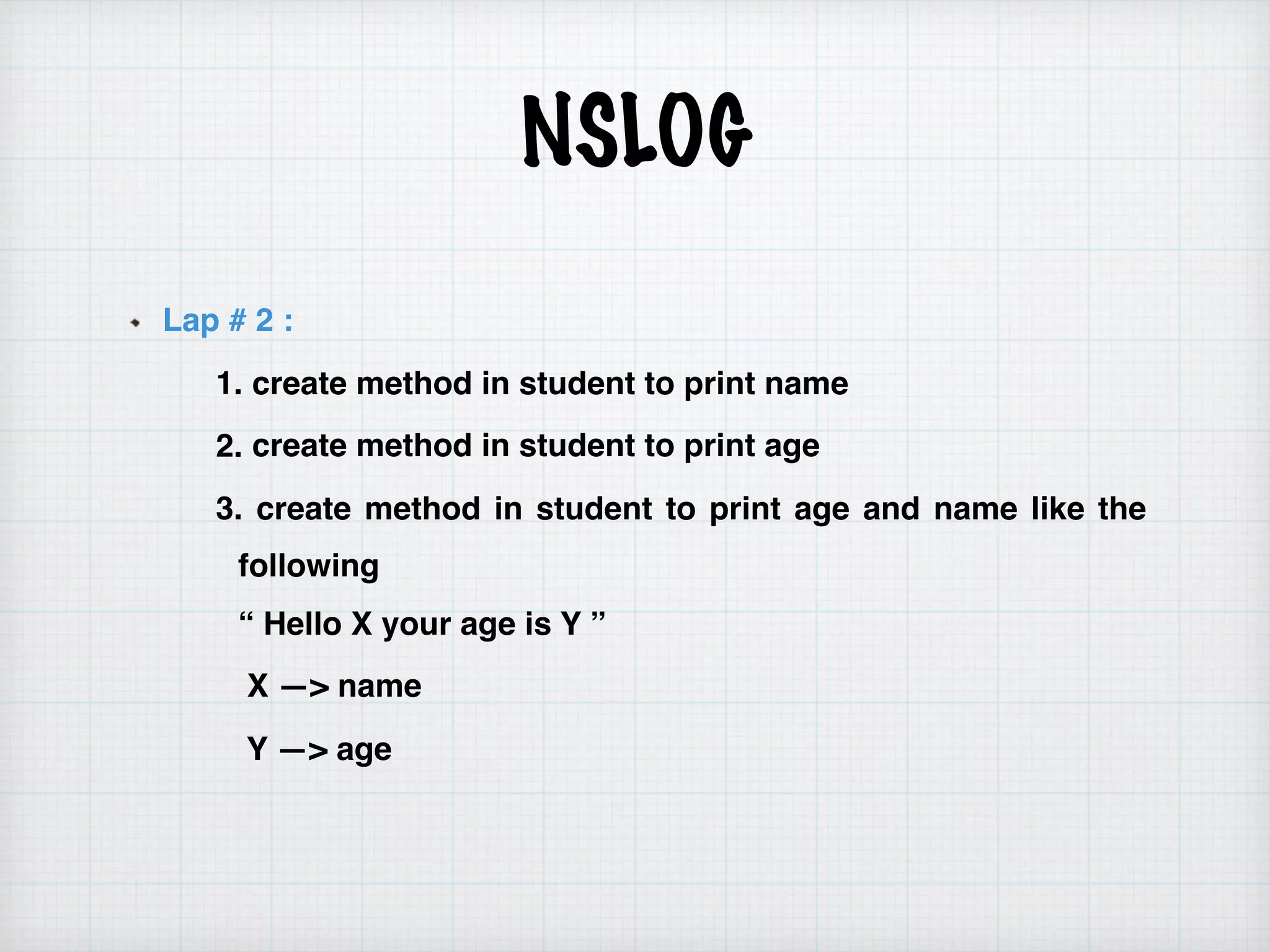 NSLOG
Lap # 2 :
1. create method in student to print name
2. create method in student to print age
3. create method in student to print age and name like the
following  
“ Hello X your age is Y ”
X —> name
Y —> age
 