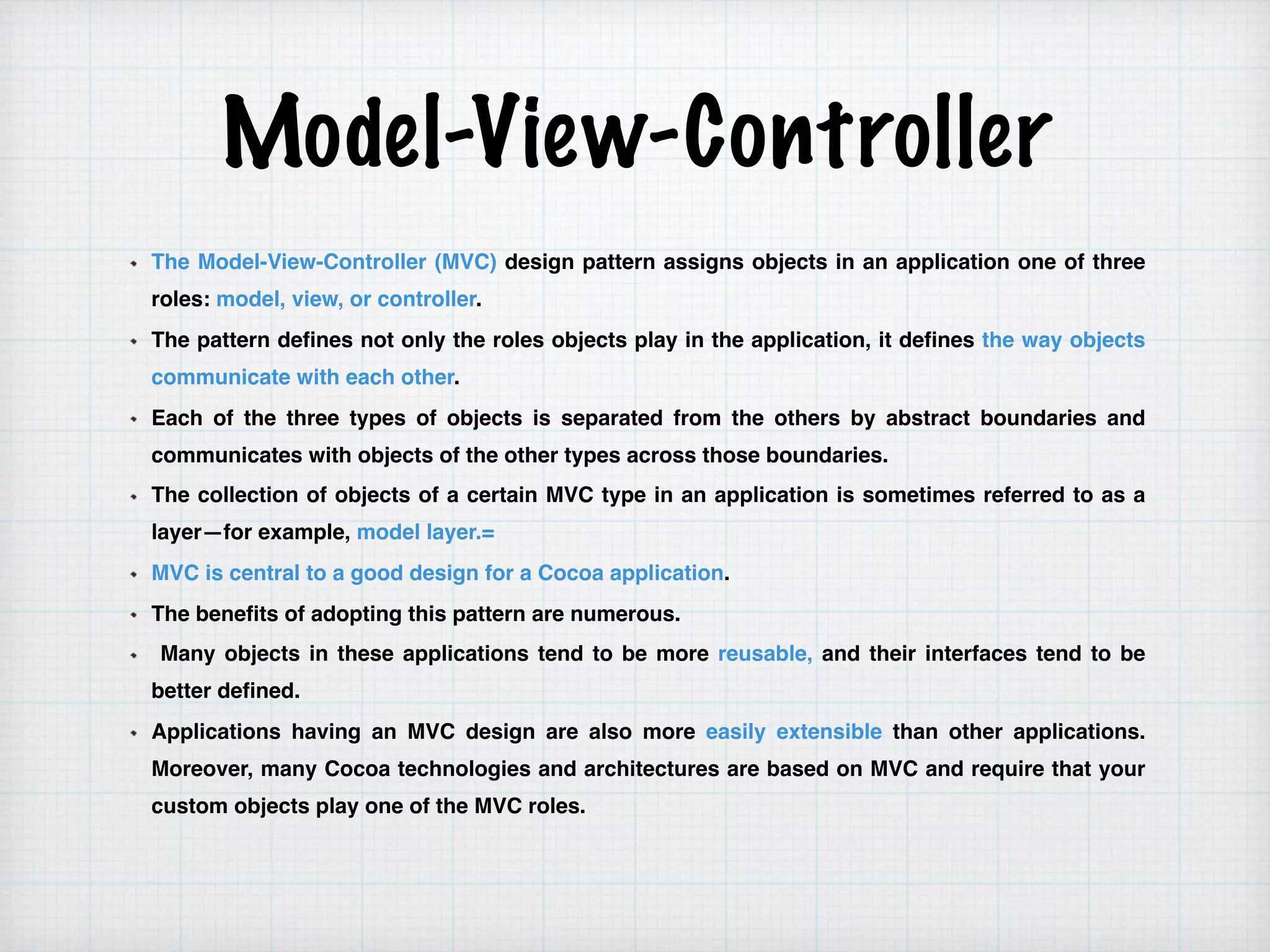 Model-View-Controller
The Model-View-Controller (MVC) design pattern assigns objects in an application one of three
roles: model, view, or controller.
The pattern defines not only the roles objects play in the application, it defines the way objects
communicate with each other.
Each of the three types of objects is separated from the others by abstract boundaries and
communicates with objects of the other types across those boundaries.
The collection of objects of a certain MVC type in an application is sometimes referred to as a
layer—for example, model layer.=
MVC is central to a good design for a Cocoa application.
The benefits of adopting this pattern are numerous.
Many objects in these applications tend to be more reusable, and their interfaces tend to be
better defined.
Applications having an MVC design are also more easily extensible than other applications.
Moreover, many Cocoa technologies and architectures are based on MVC and require that your
custom objects play one of the MVC roles.
 