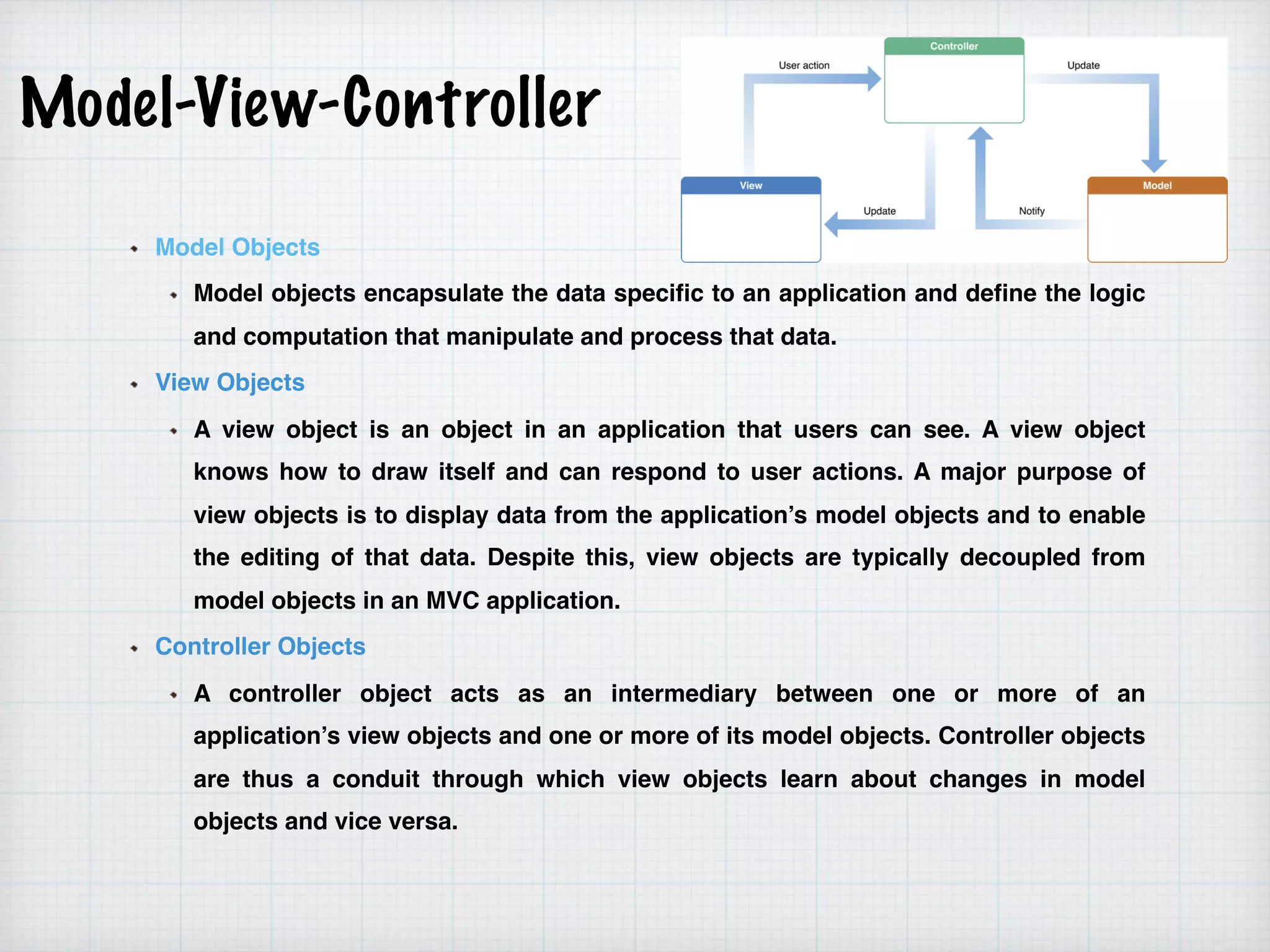 Model-View-Controller
Model Objects
Model objects encapsulate the data specific to an application and define the logic
and computation that manipulate and process that data.
View Objects
A view object is an object in an application that users can see. A view object
knows how to draw itself and can respond to user actions. A major purpose of
view objects is to display data from the application’s model objects and to enable
the editing of that data. Despite this, view objects are typically decoupled from
model objects in an MVC application.
Controller Objects
A controller object acts as an intermediary between one or more of an
application’s view objects and one or more of its model objects. Controller objects
are thus a conduit through which view objects learn about changes in model
objects and vice versa.
 