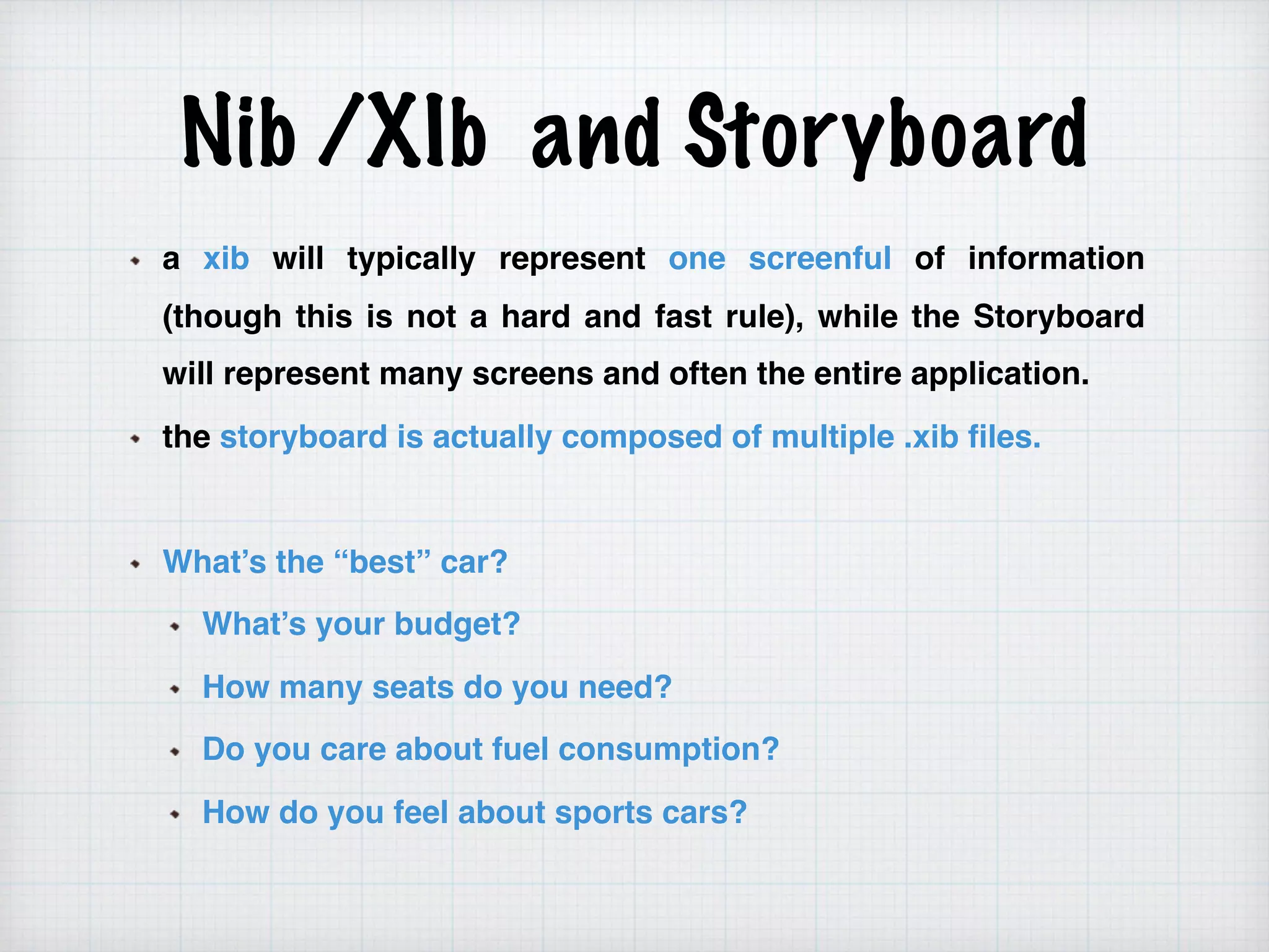 Nib /XIb and Storyboard
a xib will typically represent one screenful of information
(though this is not a hard and fast rule), while the Storyboard
will represent many screens and often the entire application.
the storyboard is actually composed of multiple .xib files.
What’s the “best” car?
What’s your budget?
How many seats do you need?
Do you care about fuel consumption?
How do you feel about sports cars?
 