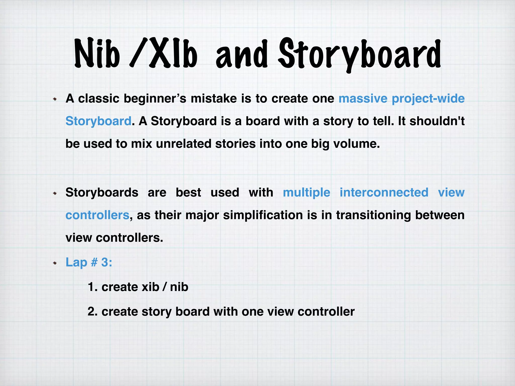 Nib /XIb and Storyboard
A classic beginner’s mistake is to create one massive project-wide
Storyboard. A Storyboard is a board with a story to tell. It shouldn't
be used to mix unrelated stories into one big volume.
Storyboards are best used with multiple interconnected view
controllers, as their major simplification is in transitioning between
view controllers.
Lap # 3:
1. create xib / nib
2. create story board with one view controller
 
