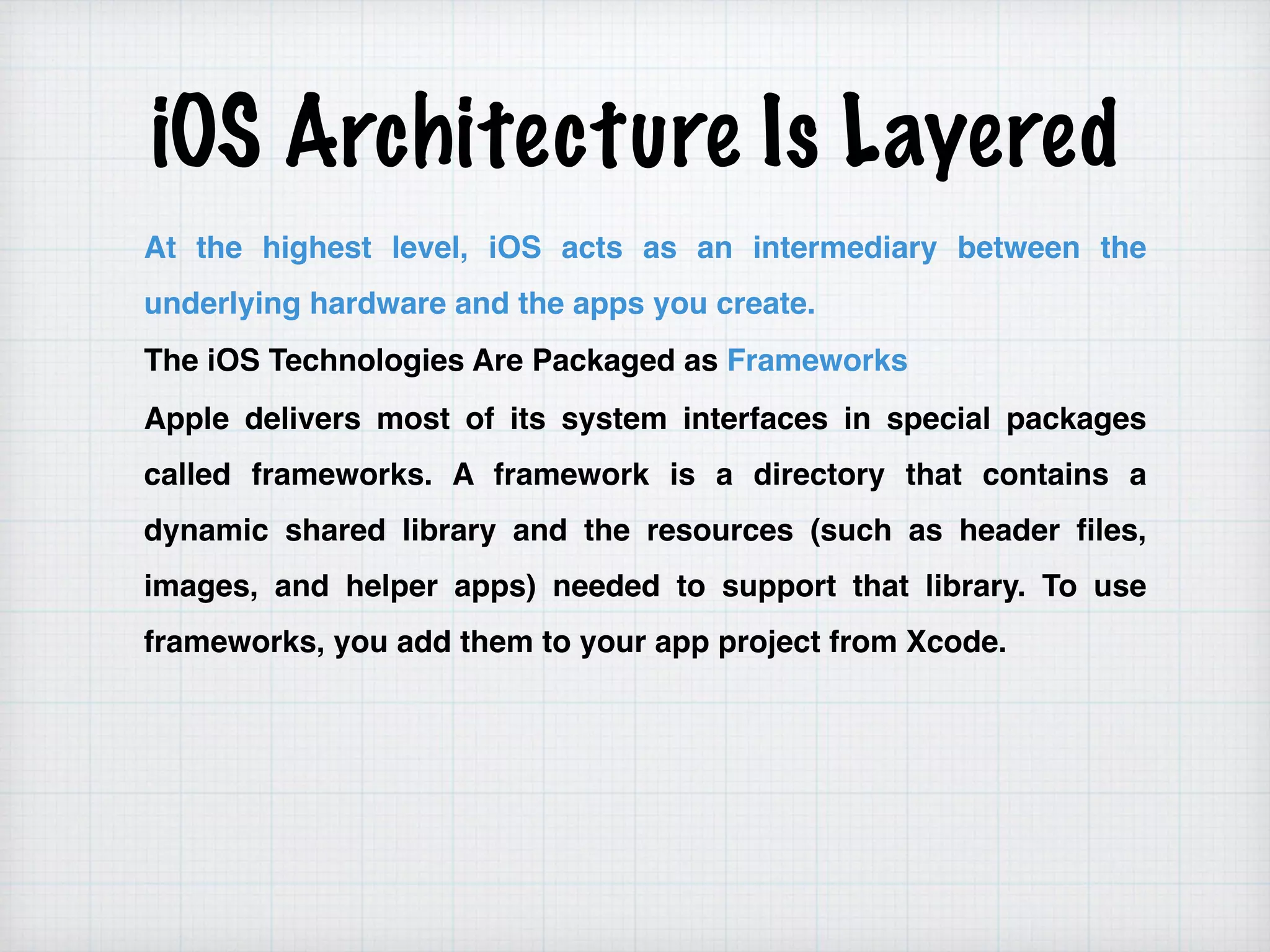 iOS Architecture Is Layered
At the highest level, iOS acts as an intermediary between the
underlying hardware and the apps you create.
The iOS Technologies Are Packaged as Frameworks
Apple delivers most of its system interfaces in special packages
called frameworks. A framework is a directory that contains a
dynamic shared library and the resources (such as header files,
images, and helper apps) needed to support that library. To use
frameworks, you add them to your app project from Xcode.
 