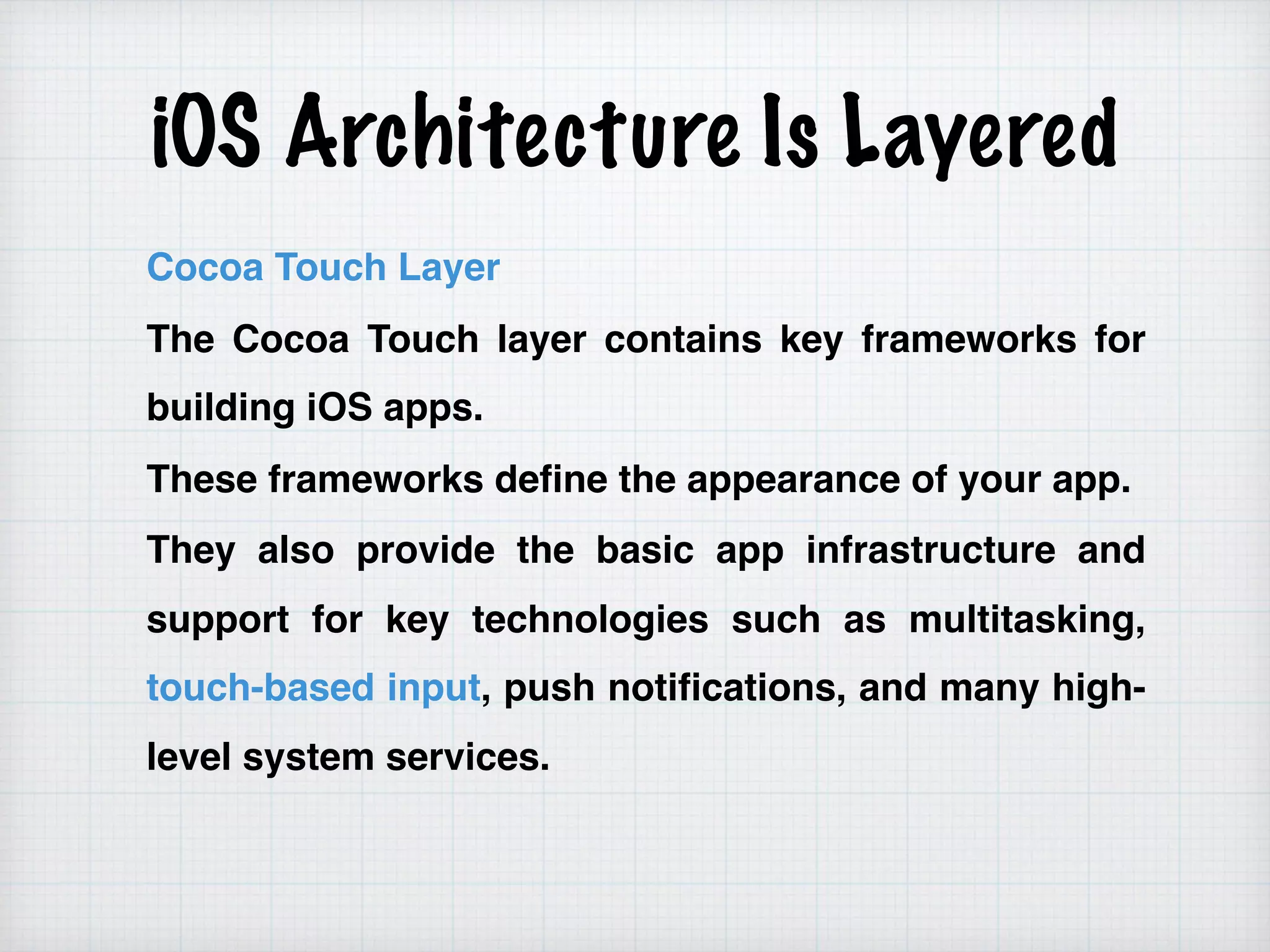 iOS Architecture Is Layered
Cocoa Touch Layer
The Cocoa Touch layer contains key frameworks for
building iOS apps.
These frameworks define the appearance of your app.
They also provide the basic app infrastructure and
support for key technologies such as multitasking,
touch-based input, push notifications, and many high-
level system services.
 