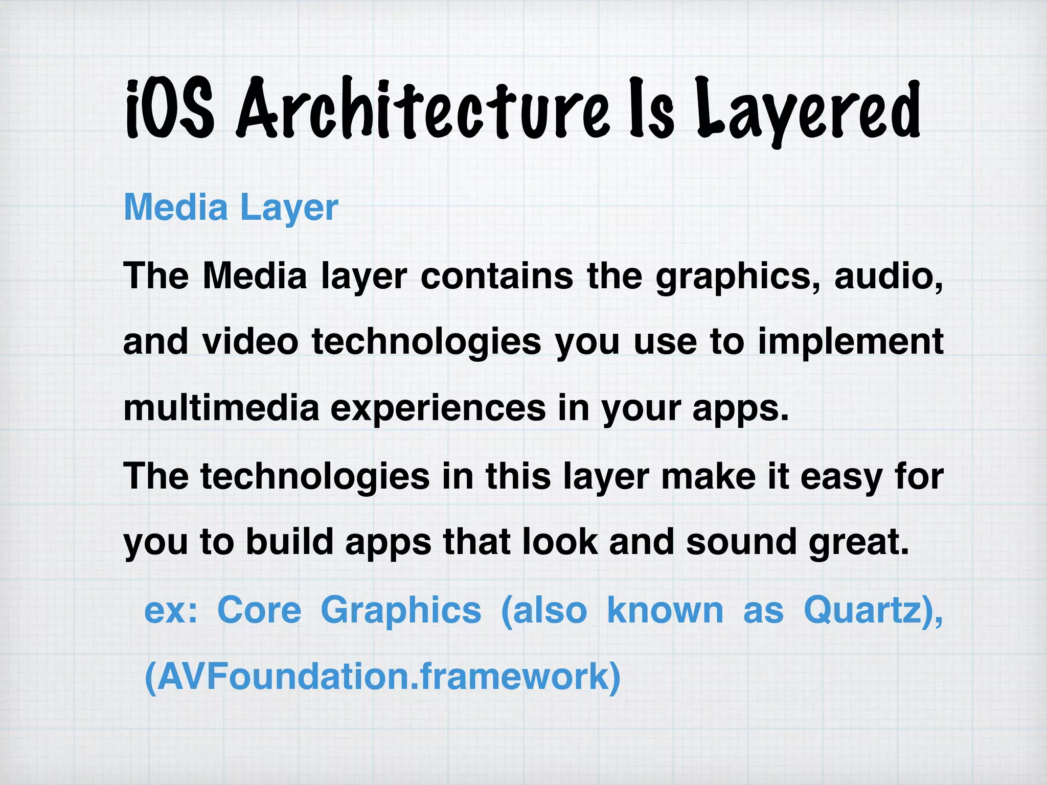 iOS Architecture Is Layered
Media Layer
The Media layer contains the graphics, audio,
and video technologies you use to implement
multimedia experiences in your apps.
The technologies in this layer make it easy for
you to build apps that look and sound great.
ex: Core Graphics (also known as Quartz),
(AVFoundation.framework)
 