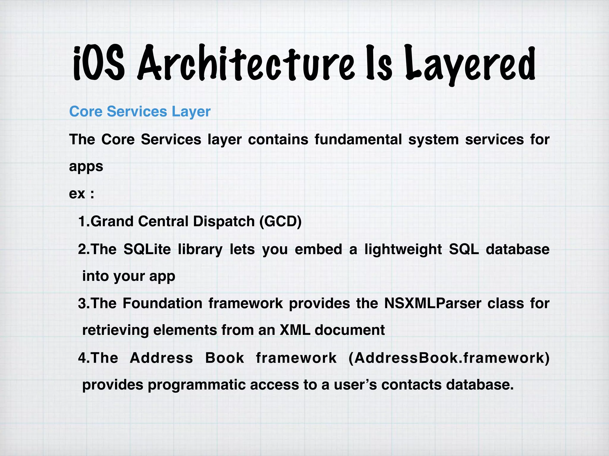 iOS Architecture Is Layered
Core Services Layer
The Core Services layer contains fundamental system services for
apps
ex :
1.Grand Central Dispatch (GCD)
2.The SQLite library lets you embed a lightweight SQL database
into your app
3.The Foundation framework provides the NSXMLParser class for
retrieving elements from an XML document
4.The Address Book framework (AddressBook.framework)
provides programmatic access to a user’s contacts database.
 