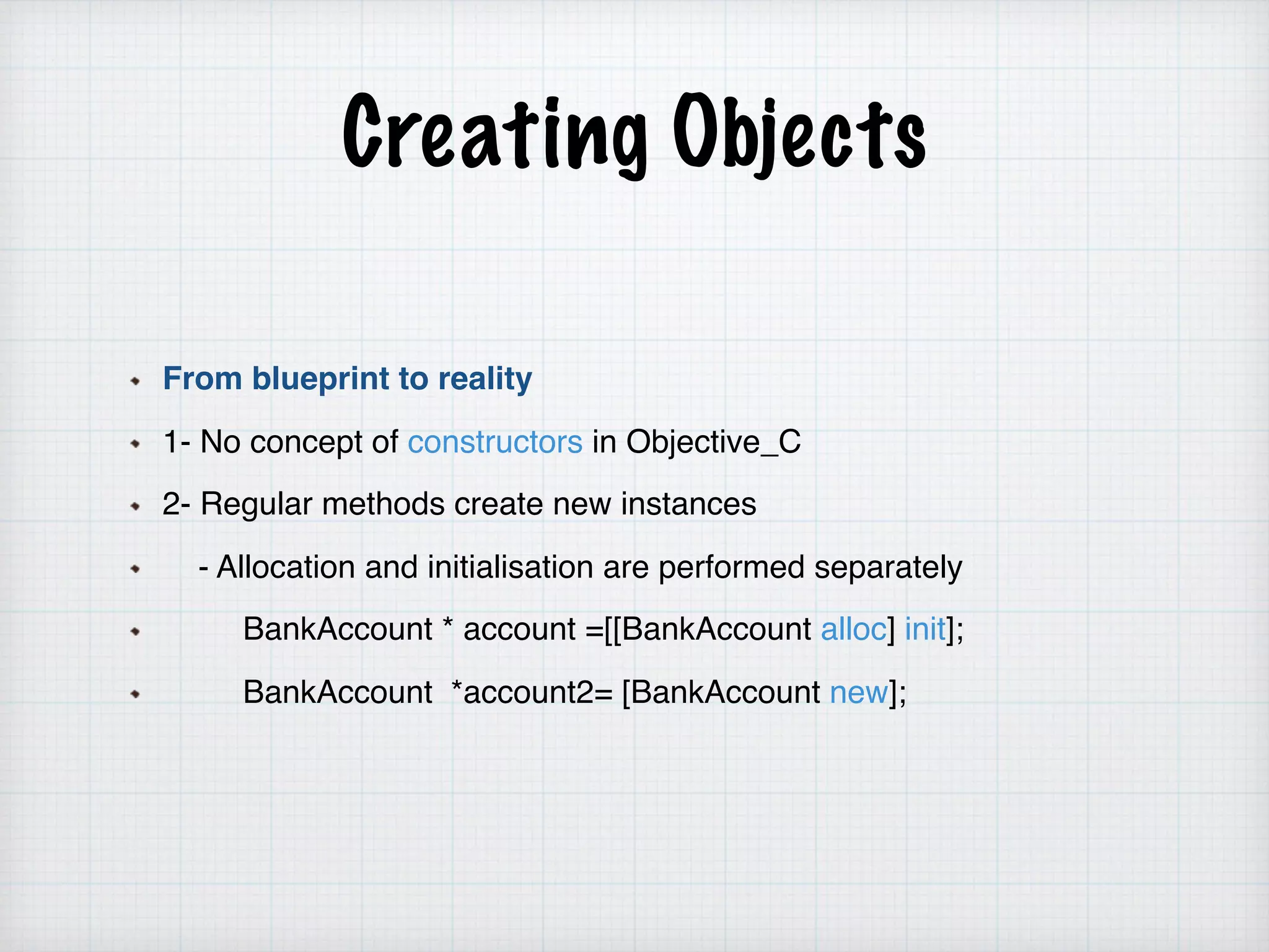 Creating Objects
From blueprint to reality
1- No concept of constructors in Objective_C
2- Regular methods create new instances
- Allocation and initialisation are performed separately
BankAccount * account =[[BankAccount alloc] init];
BankAccount *account2= [BankAccount new];
 