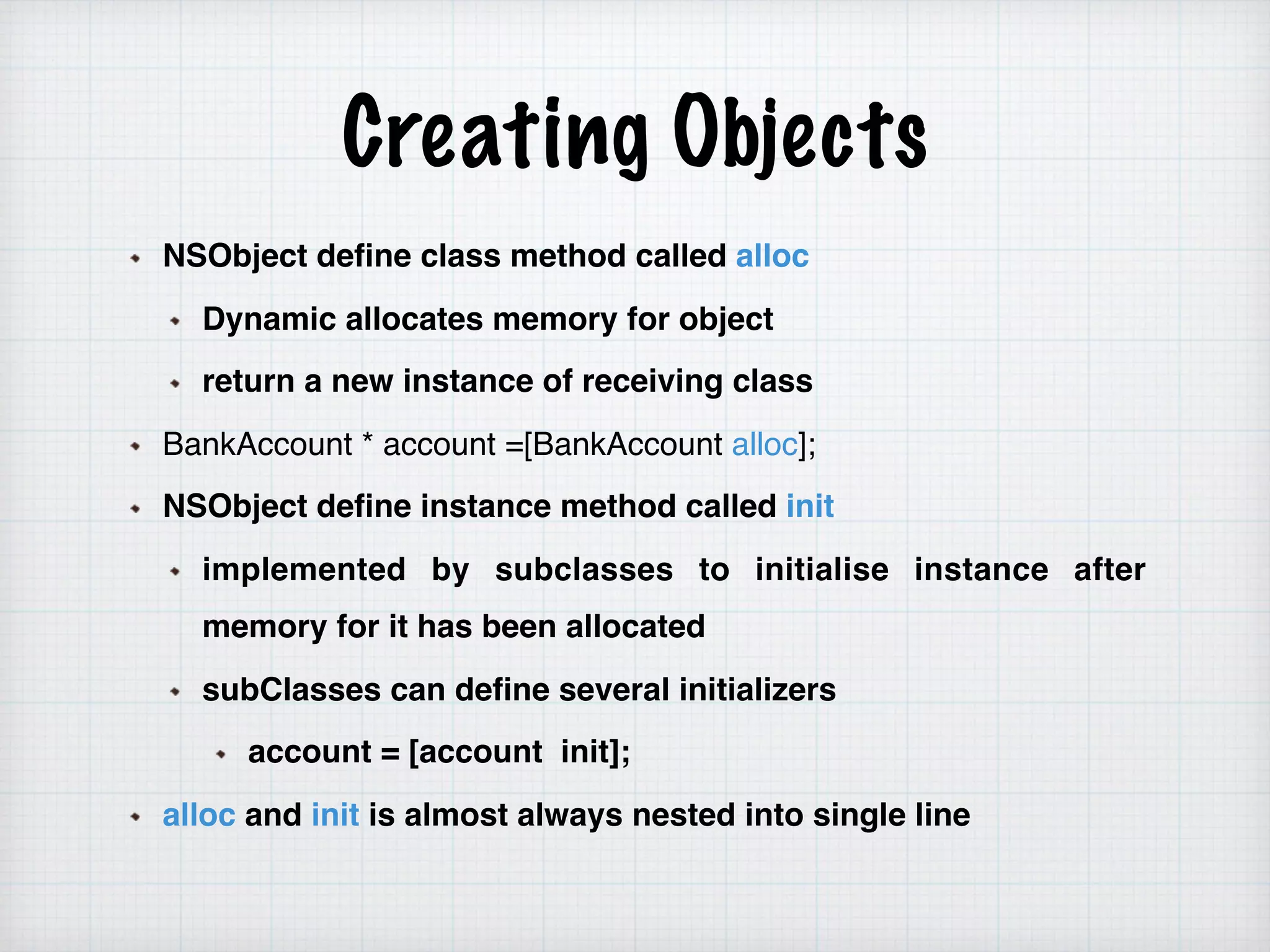 Creating Objects
NSObject define class method called alloc
Dynamic allocates memory for object
return a new instance of receiving class
BankAccount * account =[BankAccount alloc];
NSObject define instance method called init
implemented by subclasses to initialise instance after
memory for it has been allocated
subClasses can define several initializers
account = [account init];
alloc and init is almost always nested into single line
 