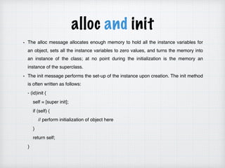 alloc and init
The alloc message allocates enough memory to hold all the instance variables for
an object, sets all the instance variables to zero values, and turns the memory into
an instance of the class; at no point during the initialization is the memory an
instance of the superclass.
The init message performs the set-up of the instance upon creation. The init method
is often written as follows:
- (id)init {
self = [super init];
if (self) {
// perform initialization of object here
}
return self;
}
 