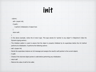 init
- (id)init {
self = [super init];
if (self) {
// perform initialization of object here
}
return self;
}
In the above example, notice the id return type. This type stands for "pointer to any object" in Objective-C (See the
Dynamic typing section).
The initializer pattern is used to assure that the object is properly initialized by its superclass before the init method
performs its initialization. It performs the following actions:
self = [super init]
Sends the superclass instance an init message and assigns the result to self (pointer to the current object).
if (self)
Checks if the returned object pointer is valid before performing any initialization.
return self
Returns the value of self to the caller.
 