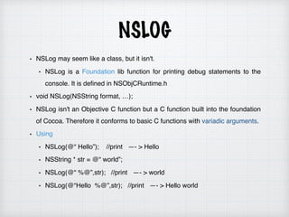 NSLOG
NSLog may seem like a class, but it isn't.
NSLog is a Foundation lib function for printing debug statements to the
console. It is defined in NSObjCRuntime.h
void NSLog(NSString format, …);
NSLog isn't an Objective C function but a C function built into the foundation
of Cocoa. Therefore it conforms to basic C functions with variadic arguments.
Using
NSLog(@“ Hello”); //print —- > Hello
NSString * str = @“ world”;
NSLog(@“ %@”,str); //print —- > world
NSLog(@“Hello %@”,str); //print —- > Hello world
 