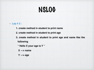 NSLOG
Lap # 2 :
1. create method in student to print name
2. create method in student to print age
3. create method in student to print age and name like the
following  
“ Hello X your age is Y ”
X —> name
Y —> age
 