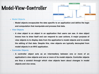 Model-View-Controller
Model Objects
Model objects encapsulate the data specific to an application and define the logic
and computation that manipulate and process that data.
View Objects
A view object is an object in an application that users can see. A view object
knows how to draw itself and can respond to user actions. A major purpose of
view objects is to display data from the application’s model objects and to enable
the editing of that data. Despite this, view objects are typically decoupled from
model objects in an MVC application.
Controller Objects
A controller object acts as an intermediary between one or more of an
application’s view objects and one or more of its model objects. Controller objects
are thus a conduit through which view objects learn about changes in model
objects and vice versa.
 
