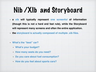 Nib /XIb and Storyboard
a xib will typically represent one screenful of information
(though this is not a hard and fast rule), while the Storyboard
will represent many screens and often the entire application.
the storyboard is actually composed of multiple .xib files.
What’s the “best” car?
What’s your budget?
How many seats do you need?
Do you care about fuel consumption?
How do you feel about sports cars?
 