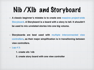 Nib /XIb and Storyboard
A classic beginner’s mistake is to create one massive project-wide
Storyboard. A Storyboard is a board with a story to tell. It shouldn't
be used to mix unrelated stories into one big volume.
Storyboards are best used with multiple interconnected view
controllers, as their major simplification is in transitioning between
view controllers.
Lap # 3:
1. create xib / nib
2. create story board with one view controller
 