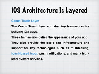 iOS Architecture Is Layered
Cocoa Touch Layer
The Cocoa Touch layer contains key frameworks for
building iOS apps.
These frameworks define the appearance of your app.
They also provide the basic app infrastructure and
support for key technologies such as multitasking,
touch-based input, push notifications, and many high-
level system services.
 