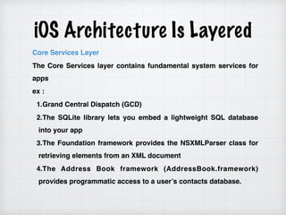 iOS Architecture Is Layered
Core Services Layer
The Core Services layer contains fundamental system services for
apps
ex :
1.Grand Central Dispatch (GCD)
2.The SQLite library lets you embed a lightweight SQL database
into your app
3.The Foundation framework provides the NSXMLParser class for
retrieving elements from an XML document
4.The Address Book framework (AddressBook.framework)
provides programmatic access to a user’s contacts database.
 