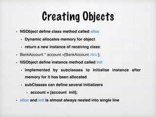 Creating Objects
NSObject define class method called alloc
Dynamic allocates memory for object
return a new instance of receiving class
BankAccount * account =[BankAccount alloc];
NSObject define instance method called init
implemented by subclasses to initialise instance after
memory for it has been allocated
subClasses can define several initializers
account = [account init];
alloc and init is almost always nested into single line
 