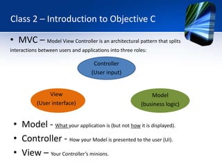 Class 2 – Introduction to Objective C

• MVC – Model View Controller is an architectural pattern that splits
interactions between users and applications into three roles:

                                     Controller
                                    (User input)


                 View                                         Model
            (User interface)                              (business logic)


 • Model - What your application is (but not how it is displayed).
 • Controller - How your Model is presented to the user (UI).
 • View – Your Controller’s minions.
 